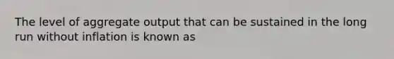 The level of aggregate output that can be sustained in the long run without inflation is known as