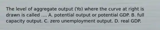 The level of aggregate output ​(Yo​) where the curve at right is drawn is called .... A. potential output or potential GDP. B. full capacity output. C. zero unemployment output. D. real GDP.