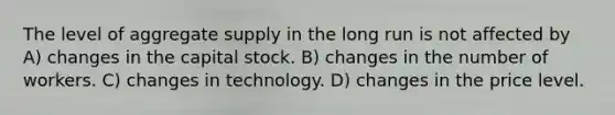 The level of aggregate supply in the long run is not affected by A) changes in the capital stock. B) changes in the number of workers. C) changes in technology. D) changes in the price level.