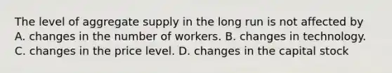 The level of aggregate supply in the long run is not affected by A. changes in the number of workers. B. changes in technology. C. changes in the price level. D. changes in the capital stock