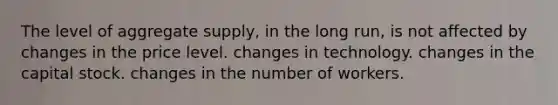 The level of aggregate supply, in the long run, is not affected by changes in the price level. changes in technology. changes in the capital stock. changes in the number of workers.