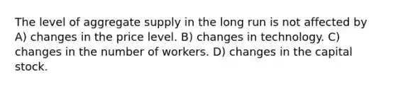 The level of aggregate supply in the long run is not affected by A) changes in the price level. B) changes in technology. C) changes in the number of workers. D) changes in the capital stock.