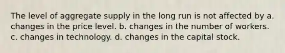 The level of aggregate supply in the long run is not affected by a. changes in the price level. b. changes in the number of workers. c. changes in technology. d. changes in the capital stock.