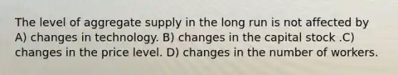 The level of aggregate supply in the long run is not affected by A) changes in technology. B) changes in the capital stock .C) changes in the price level. D) changes in the number of workers.