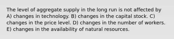 The level of aggregate supply in the long run is not affected by A) changes in technology. B) changes in the capital stock. C) changes in the price level. D) changes in the number of workers. E) changes in the availability of <a href='https://www.questionai.com/knowledge/k6l1d2KrZr-natural-resources' class='anchor-knowledge'>natural resources</a>.