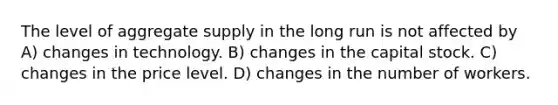 The level of aggregate supply in the long run is not affected by A) changes in technology. B) changes in the capital stock. C) changes in the price level. D) changes in the number of workers.