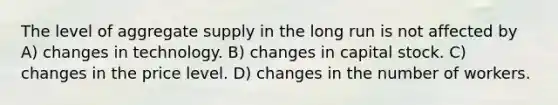 The level of aggregate supply in the long run is not affected by A) changes in technology. B) changes in capital stock. C) changes in the price level. D) changes in the number of workers.