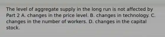 The level of aggregate supply in the long run is not affected by Part 2 A. changes in the price level. B. changes in technology. C. changes in the number of workers. D. changes in the capital stock.