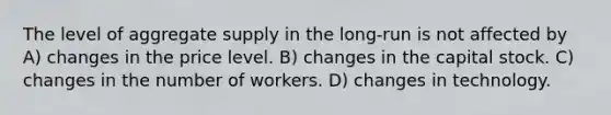 The level of aggregate supply in the long-run is not affected by A) changes in the price level. B) changes in the capital stock. C) changes in the number of workers. D) changes in technology.