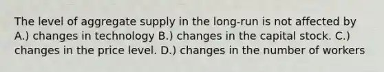 The level of aggregate supply in the long-run is not affected by A.) changes in technology B.) changes in the capital stock. C.) changes in the price level. D.) changes in the number of workers