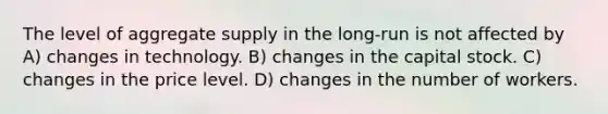 The level of aggregate supply in the long-run is not affected by A) changes in technology. B) changes in the capital stock. C) changes in the price level. D) changes in the number of workers.