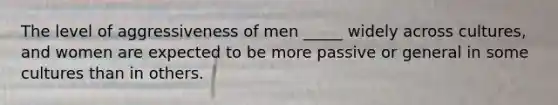 The level of aggressiveness of men _____ widely across cultures, and women are expected to be more passive or general in some cultures than in others.