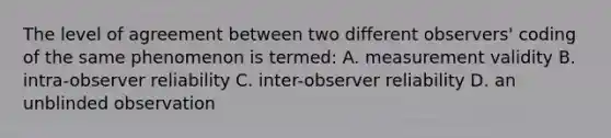 The level of agreement between two different observers' coding of the same phenomenon is termed: A. measurement validity B. intra-observer reliability C. inter-observer reliability D. an unblinded observation