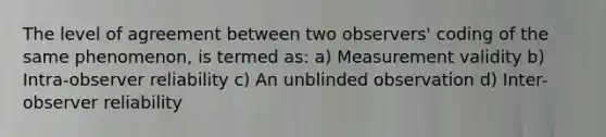 The level of agreement between two observers' coding of the same phenomenon, is termed as: a) Measurement validity b) Intra-observer reliability c) An unblinded observation d) Inter-observer reliability