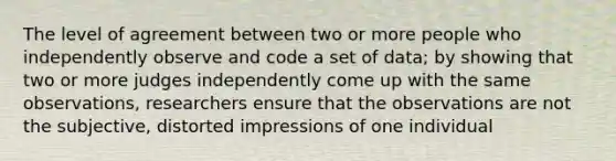 The level of agreement between two or more people who independently observe and code a set of data; by showing that two or more judges independently come up with the same observations, researchers ensure that the observations are not the subjective, distorted impressions of one individual