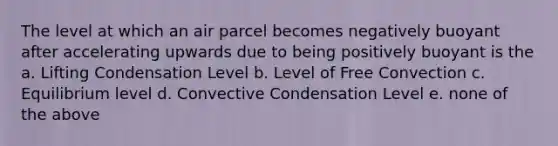 The level at which an air parcel becomes negatively buoyant after accelerating upwards due to being positively buoyant is the a. Lifting Condensation Level b. Level of Free Convection c. Equilibrium level d. Convective Condensation Level e. none of the above