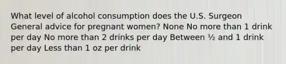 What level of alcohol consumption does the U.S. Surgeon General advice for pregnant women? None No more than 1 drink per day No more than 2 drinks per day Between ½ and 1 drink per day Less than 1 oz per drink