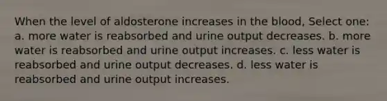 When the level of aldosterone increases in <a href='https://www.questionai.com/knowledge/k7oXMfj7lk-the-blood' class='anchor-knowledge'>the blood</a>, Select one: a. more water is reabsorbed and urine output decreases. b. more water is reabsorbed and urine output increases. c. less water is reabsorbed and urine output decreases. d. less water is reabsorbed and urine output increases.