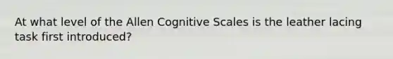 At what level of the Allen Cognitive Scales is the leather lacing task first introduced?