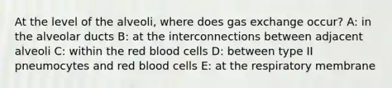 At the level of the alveoli, where does gas exchange occur? A: in the alveolar ducts B: at the interconnections between adjacent alveoli C: within the red blood cells D: between type II pneumocytes and red blood cells E: at the respiratory membrane