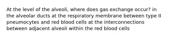 At the level of the alveoli, where does gas exchange occur? in the alveolar ducts at the respiratory membrane between type II pneumocytes and red blood cells at the interconnections between adjacent alveoli within the red blood cells