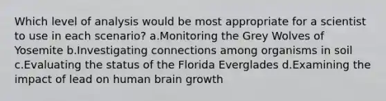 Which level of analysis would be most appropriate for a scientist to use in each scenario? a.Monitoring the Grey Wolves of Yosemite b.Investigating connections among organisms in soil c.Evaluating the status of the Florida Everglades d.Examining the impact of lead on human brain growth