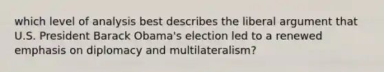 which level of analysis best describes the liberal argument that U.S. President Barack Obama's election led to a renewed emphasis on diplomacy and multilateralism?