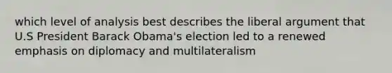 which level of analysis best describes the liberal argument that U.S President Barack Obama's election led to a renewed emphasis on diplomacy and multilateralism