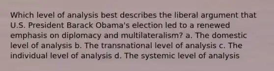 Which level of analysis best describes the liberal argument that U.S. President Barack Obama's election led to a renewed emphasis on diplomacy and multilateralism? a. The domestic level of analysis b. The transnational level of analysis c. The individual level of analysis d. The systemic level of analysis