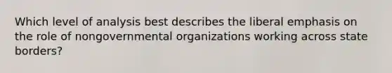 Which level of analysis best describes the liberal emphasis on the role of nongovernmental organizations working across state borders?