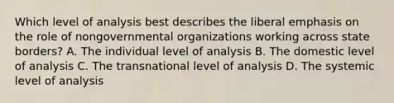 Which level of analysis best describes the liberal emphasis on the role of nongovernmental organizations working across state borders? A. The individual level of analysis B. The domestic level of analysis C. The transnational level of analysis D. The systemic level of analysis