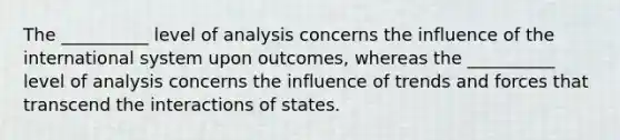 The __________ level of analysis concerns the influence of the international system upon outcomes, whereas the __________ level of analysis concerns the influence of trends and forces that transcend the interactions of states.