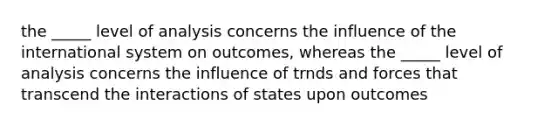 the _____ level of analysis concerns the influence of the international system on outcomes, whereas the _____ level of analysis concerns the influence of trnds and forces that transcend the interactions of states upon outcomes