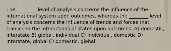 The ________ level of analysis concerns the influence of the international system upon outcomes, whereas the ________ level of analysis concerns the influence of trends and forces that transcend the interactions of states upon outcomes. A) domestic, interstate B) global, individual C) individual, domestic D) interstate, global E) domestic, global