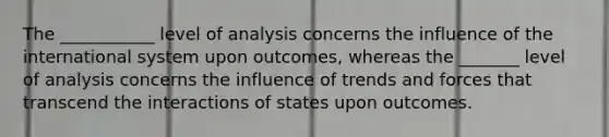 The ___________ level of analysis concerns the influence of the international system upon outcomes, whereas the _______ level of analysis concerns the influence of trends and forces that transcend the interactions of states upon outcomes.