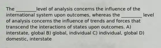 The _________level of analysis concerns the influence of the international system upon outcomes, whereas the _________ level of analysis concerns the influence of trends and forces that transcend the interactions of states upon outcomes. A) interstate, global B) global, individual C) individual, global D) domestic, interstate