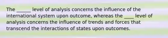 The ______ level of analysis concerns the influence of the international system upon outcome, whereas the ____ level of analysis concerns the influence of trends and forces that transcend the interactions of states upon outcomes.