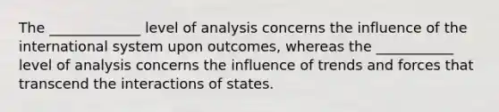 The _____________ level of analysis concerns the influence of the international system upon outcomes, whereas the ___________ level of analysis concerns the influence of trends and forces that transcend the interactions of states.