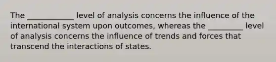 The ____________ level of analysis concerns the influence of the international system upon outcomes, whereas the _________ level of analysis concerns the influence of trends and forces that transcend the interactions of states.