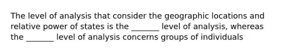 The level of analysis that consider the geographic locations and relative power of states is the _______ level of analysis, whereas the _______ level of analysis concerns groups of individuals