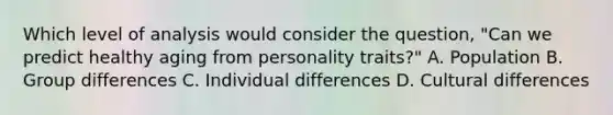 Which level of analysis would consider the question, "Can we predict healthy aging from personality traits?" A. Population B. Group differences C. Individual differences D. Cultural differences