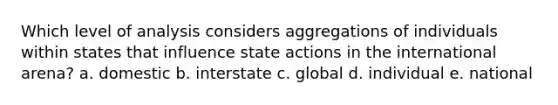 Which level of analysis considers aggregations of individuals within states that influence state actions in the international arena? a. domestic b. interstate c. global d. individual e. national