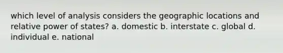 which level of analysis considers the geographic locations and relative power of states? a. domestic b. interstate c. global d. individual e. national