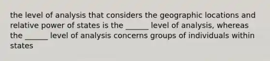 the level of analysis that considers the geographic locations and relative power of states is the ______ level of analysis, whereas the ______ level of analysis concerns groups of individuals within states