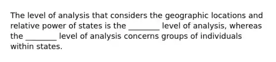 The level of analysis that considers the geographic locations and relative power of states is the ________ level of analysis, whereas the ________ level of analysis concerns groups of individuals within states.