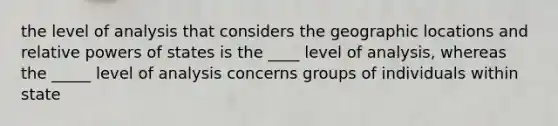 the level of analysis that considers the geographic locations and relative powers of states is the ____ level of analysis, whereas the _____ level of analysis concerns groups of individuals within state