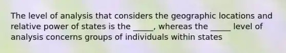 The level of analysis that considers the geographic locations and relative power of states is the _____, whereas the _____ level of analysis concerns groups of individuals within states