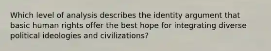 Which level of analysis describes the identity argument that basic human rights offer the best hope for integrating diverse political ideologies and civilizations?