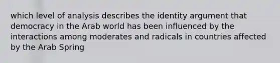 which level of analysis describes the identity argument that democracy in the Arab world has been influenced by the interactions among moderates and radicals in countries affected by the Arab Spring