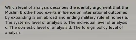 Which level of analysis describes the identity argument that the Muslim Brotherhood exerts influence on international outcomes by expanding Islam abroad and ending military rule at home? a. The systemic level of analysis b. The individual level of analysis c. The domestic level of analysis d. The foreign policy level of analysis